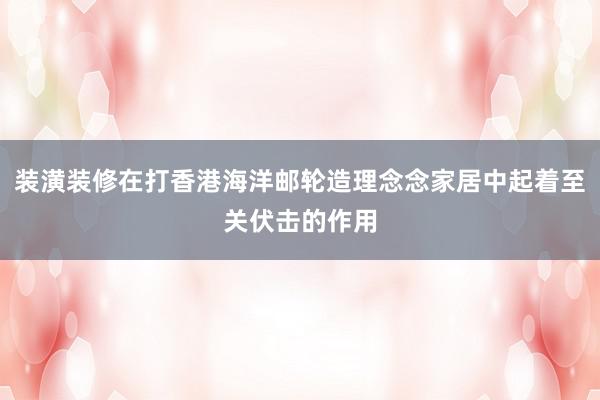 装潢装修在打香港海洋邮轮造理念念家居中起着至关伏击的作用